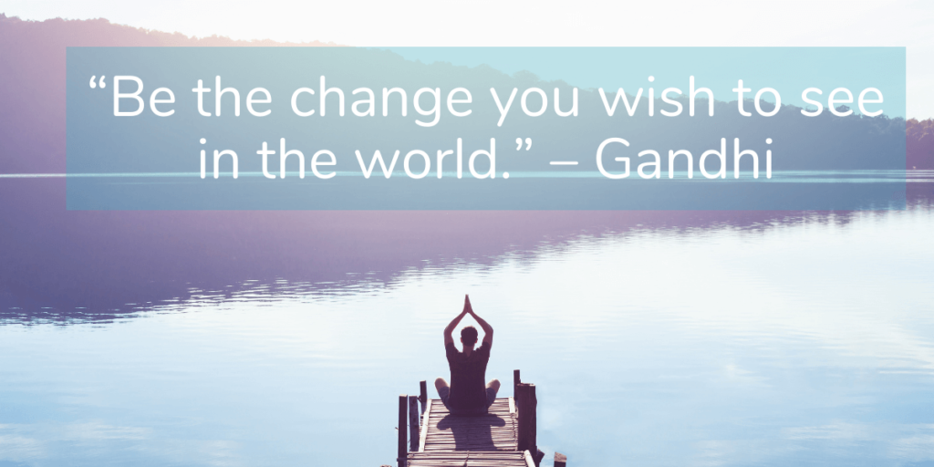 “Be the change you wish to see in the world.” – Gandhi