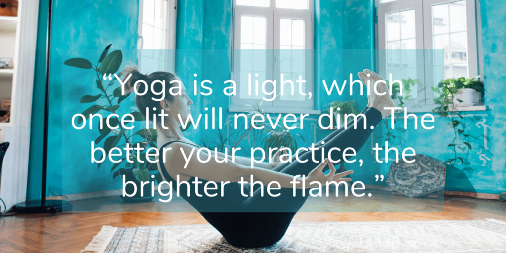 “Yoga is a light, which once lit will never dim. The better your practice, the brighter the flame.”